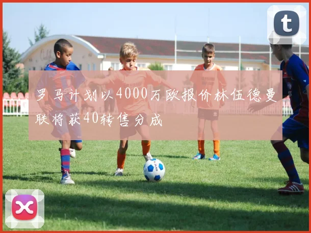 罗马计划以4000万欧报价林伍德曼联将获40转售分成